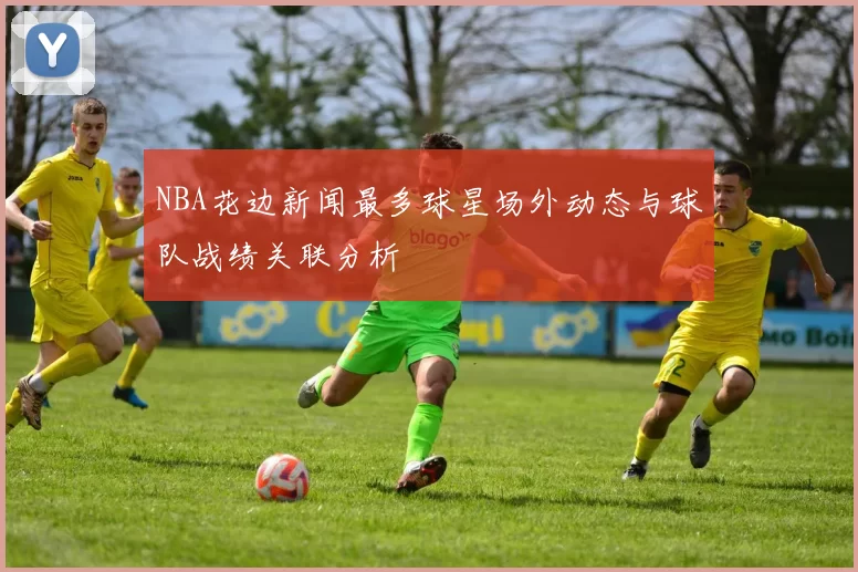 NBA花边新闻最多球星场外动态与球队战绩关联分析