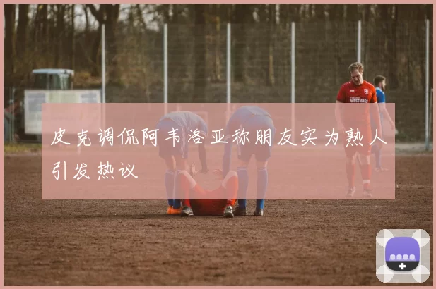皮克调侃阿韦洛亚称朋友实为熟人引发热议