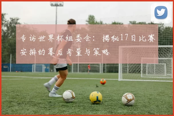 专访世界杯组委会：揭秘17日比赛安排的幕后考量与策略