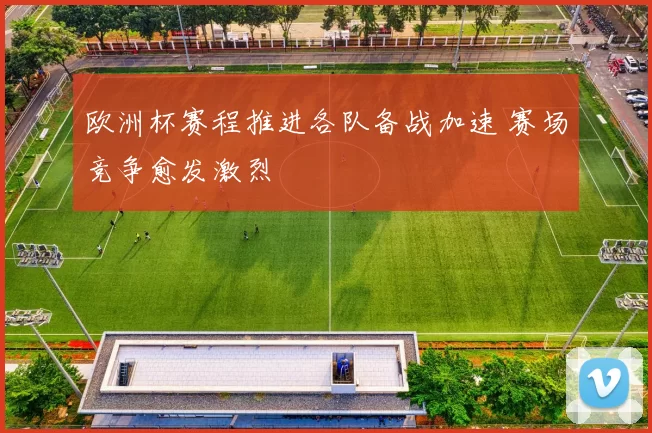 欧洲杯赛程推进各队备战加速 赛场竞争愈发激烈