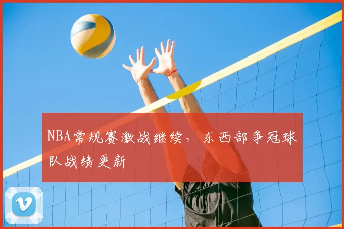 NBA常规赛激战继续，东西部争冠球队战绩更新