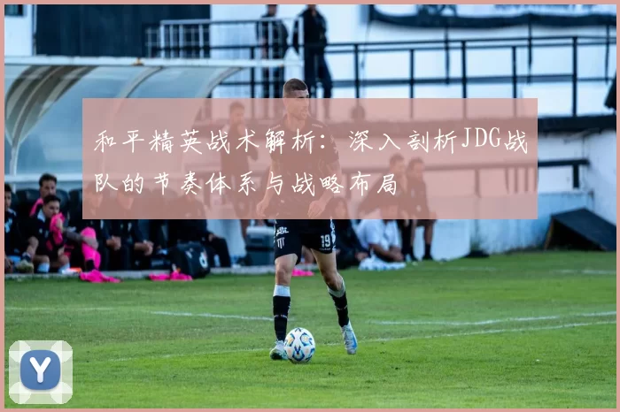 和平精英战术解析：深入剖析JDG战队的节奏体系与战略布局