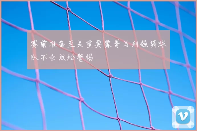 赛前准备至关重要蒙哥马利强调球队不会放松警惕