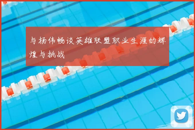 与杨伟畅谈英雄联盟职业生涯的辉煌与挑战
