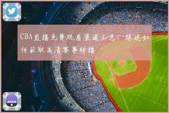 CBA直播免费观看渠道汇总，球迷如何获取高清赛事转播