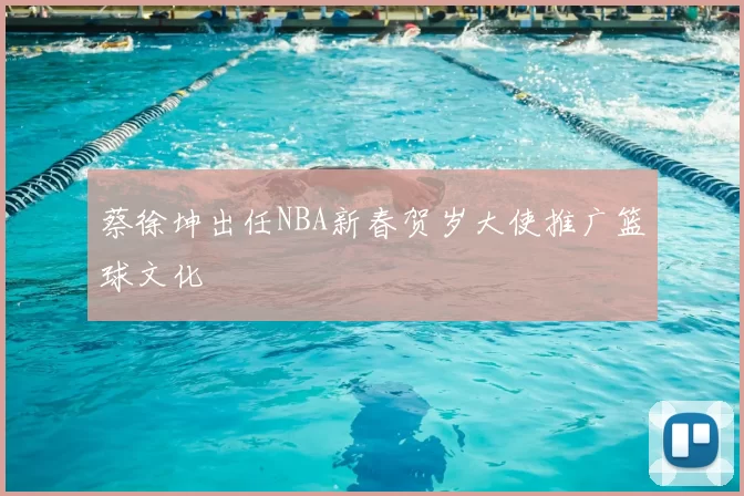 蔡徐坤出任NBA新春贺岁大使推广篮球文化