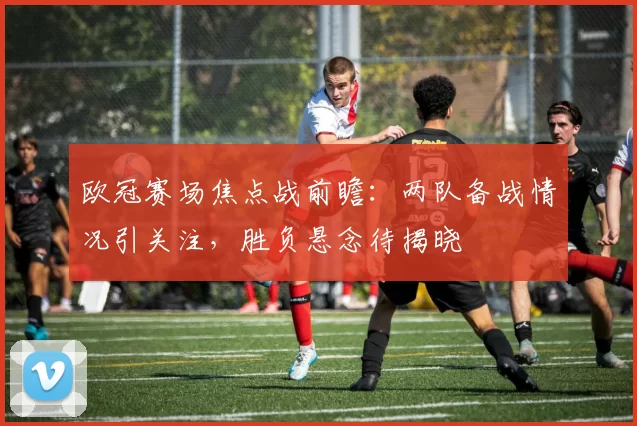 欧冠赛场焦点战前瞻：两队备战情况引关注，胜负悬念待揭晓