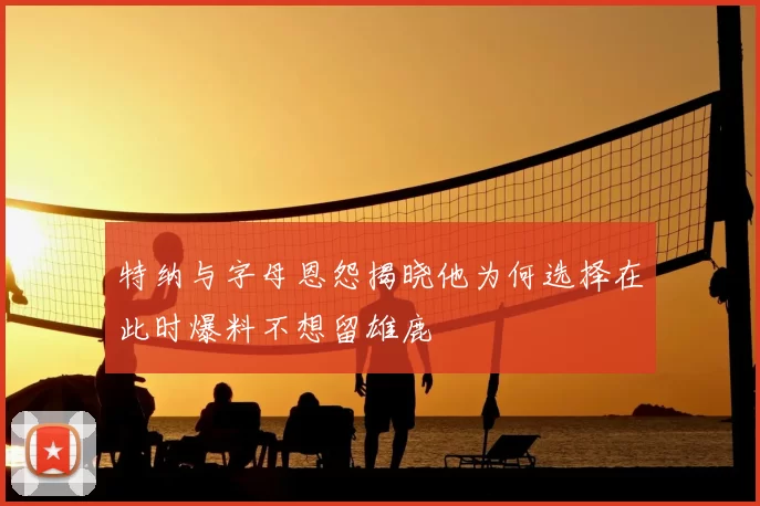 特纳与字母恩怨揭晓他为何选择在此时爆料不想留雄鹿