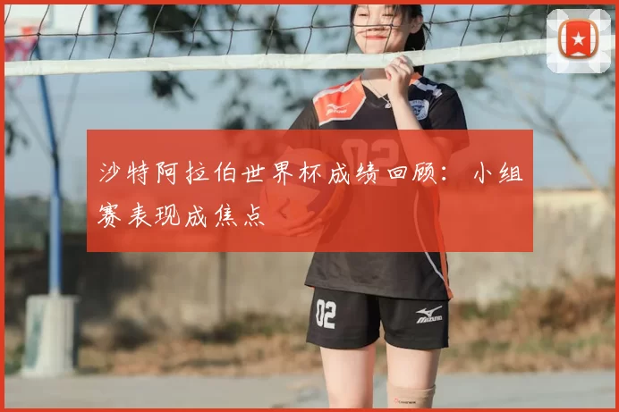 沙特阿拉伯世界杯成绩回顾：小组赛表现成焦点