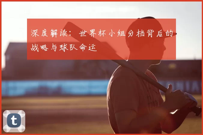 深度解读：世界杯小组分档背后的战略与球队命运