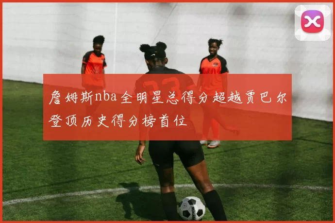 詹姆斯nba全明星总得分超越贾巴尔登顶历史得分榜首位