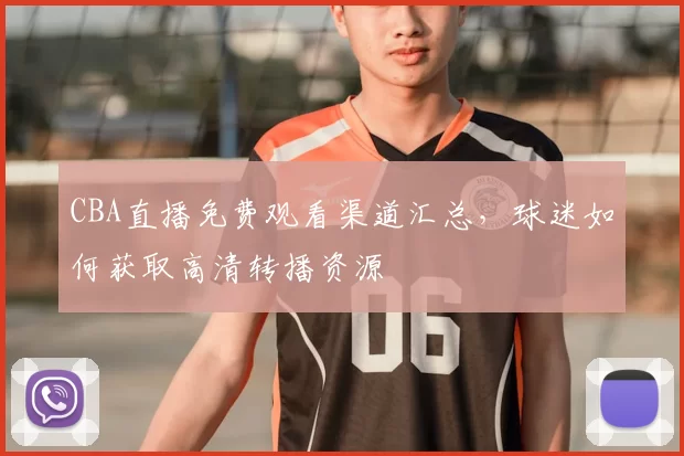 CBA直播免费观看渠道汇总，球迷如何获取高清转播资源