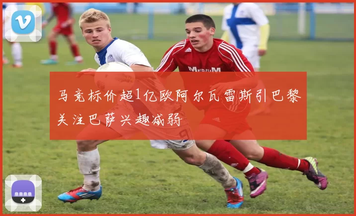 马竞标价超1亿欧阿尔瓦雷斯引巴黎关注巴萨兴趣减弱
