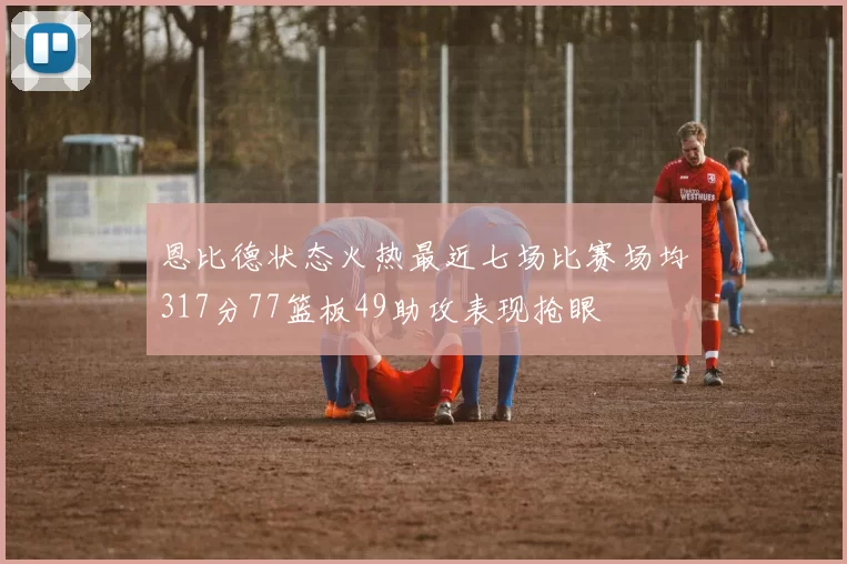 恩比德状态火热最近七场比赛场均317分77篮板49助攻表现抢眼