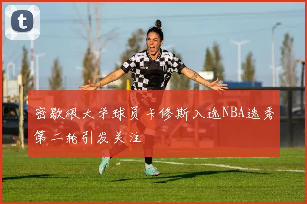密歇根大学球员卡修斯入选NBA选秀第二轮引发关注