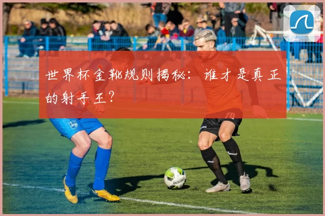 世界杯金靴规则揭秘：谁才是真正的射手王？