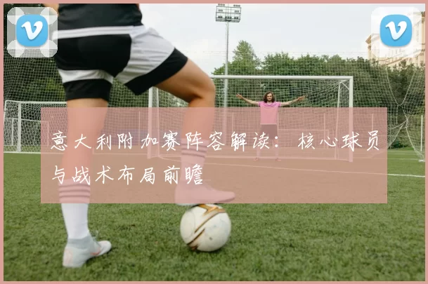 意大利附加赛阵容解读：核心球员与战术布局前瞻