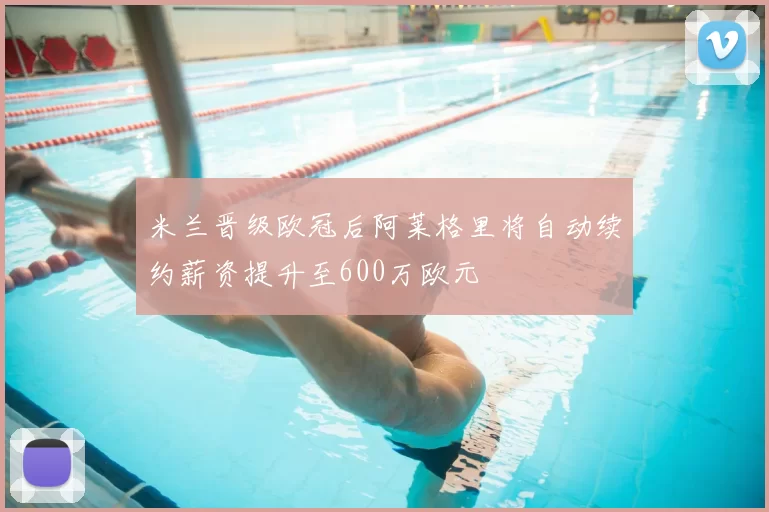 米兰晋级欧冠后阿莱格里将自动续约薪资提升至600万欧元