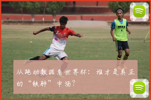 从跑动数据看世界杯：谁才是真正的“铁肺”中场？