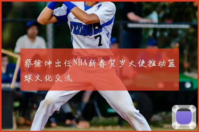 蔡徐坤出任NBA新春贺岁大使推动篮球文化交流