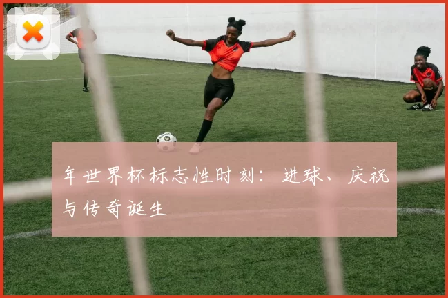 年世界杯标志性时刻:进球、庆祝与传奇诞生