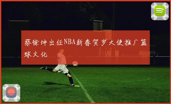 蔡徐坤出任NBA新春贺岁大使推广篮球文化