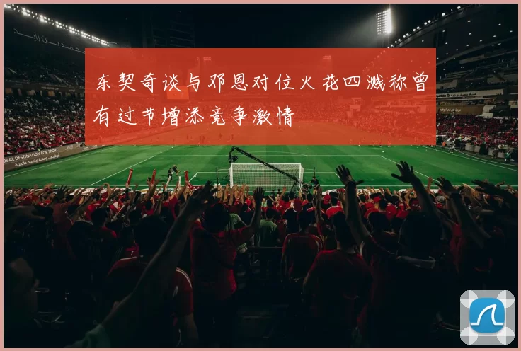 东契奇谈与邓恩对位火花四溅称曾有过节增添竞争激情