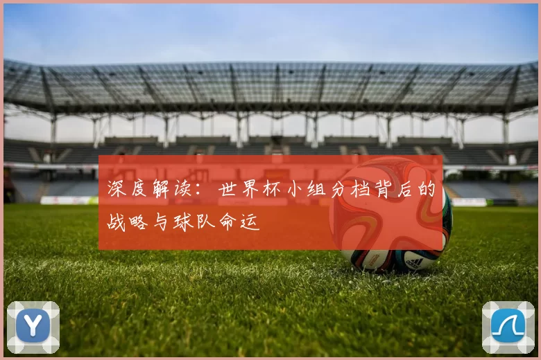 深度解读:世界杯小组分档背后的战略与球队命运