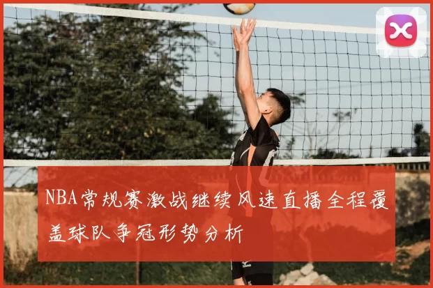 NBA常规赛激战继续风速直播全程覆盖球队争冠形势分析
