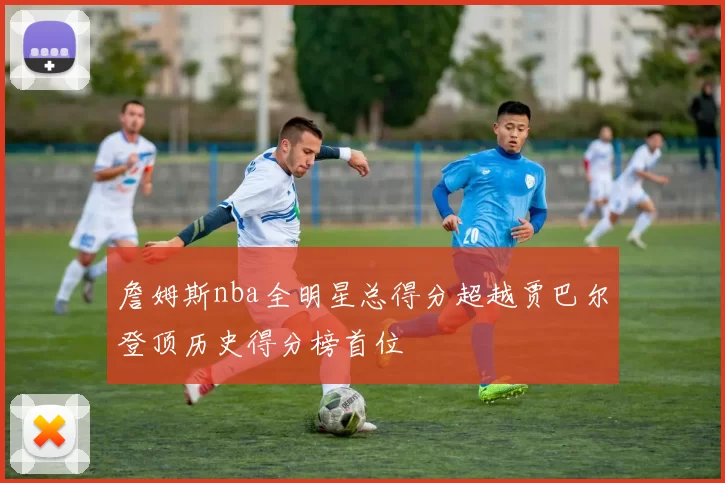 詹姆斯nba全明星总得分超越贾巴尔登顶历史得分榜首位