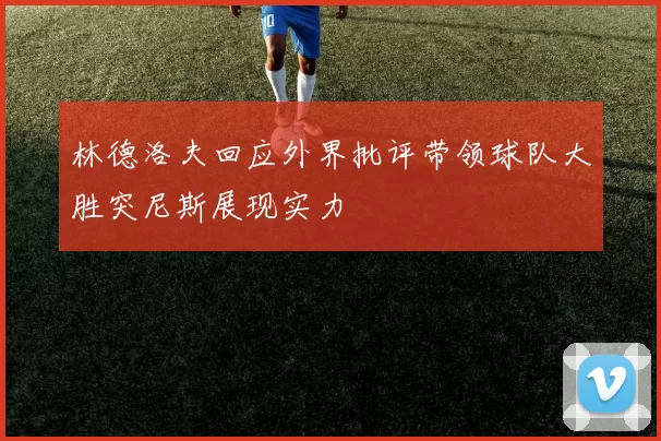 林德洛夫回应外界批评带领球队大胜突尼斯展现实力