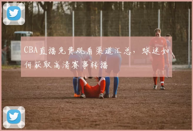 CBA直播免费观看渠道汇总,球迷如何获取高清赛事转播