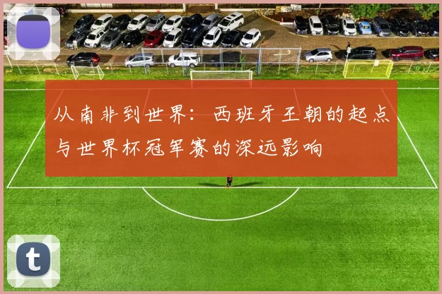 从南非到世界：西班牙王朝的起点与世界杯冠军赛的深远影响