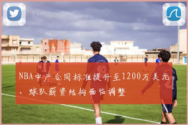NBA中产合同标准提升至1200万美元,球队薪资结构面临调整
