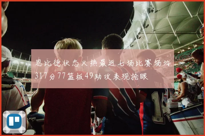 恩比德状态火热最近七场比赛场均317分77篮板49助攻表现抢眼