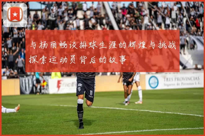 与杨丽畅谈排球生涯的辉煌与挑战探索运动员背后的故事