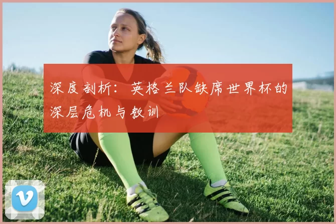 深度剖析：英格兰队缺席世界杯的深层危机与教训