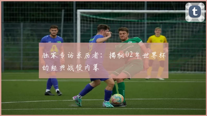 独家专访亲历者：揭秘02年世界杯的经典战役内幕
