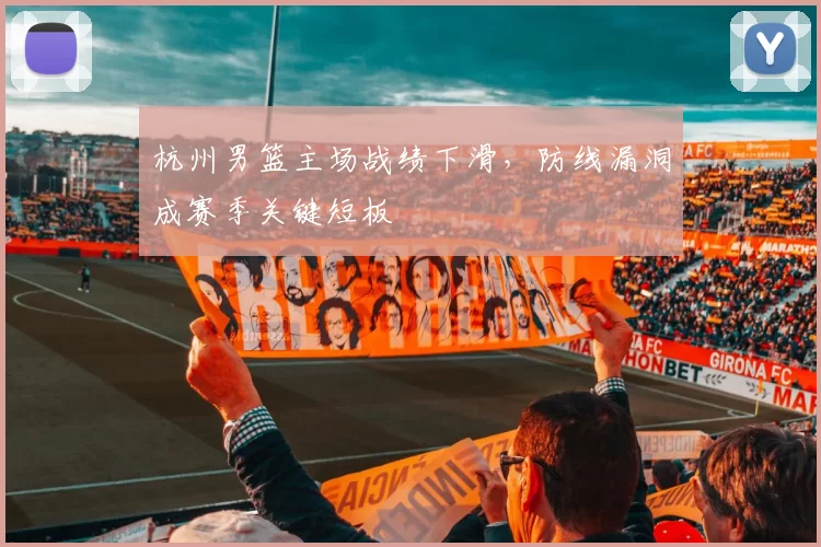 杭州男篮主场战绩下滑，防线漏洞成赛季关键短板