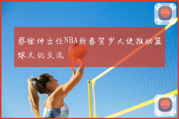 蔡徐坤出任NBA新春贺岁大使推动篮球文化交流