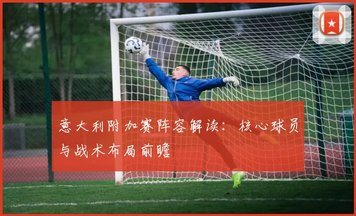 意大利附加赛阵容解读：核心球员与战术布局前瞻