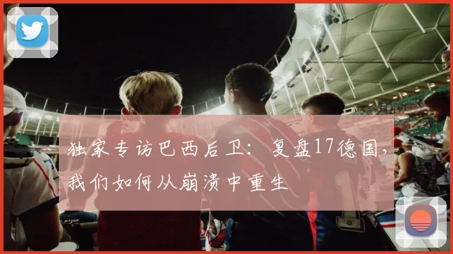 独家专访巴西后卫：复盘17德国，我们如何从崩溃中重生