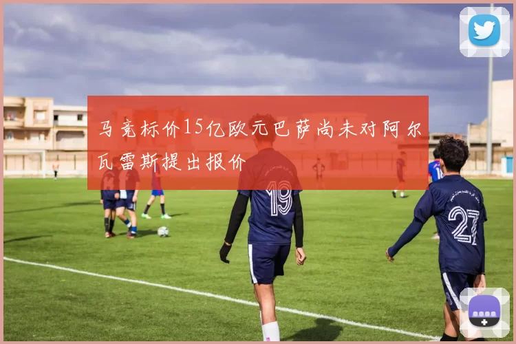 马竞标价15亿欧元巴萨尚未对阿尔瓦雷斯提出报价