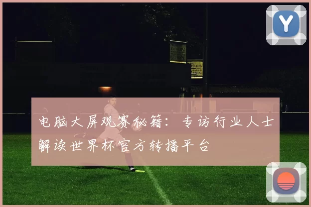 电脑大屏观赛秘籍：专访行业人士解读世界杯官方转播平台